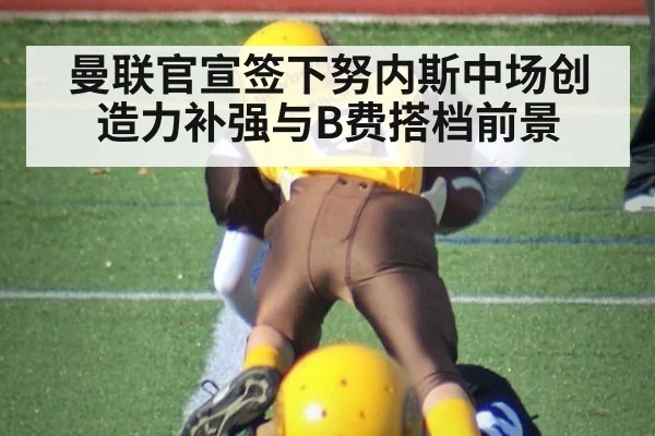 曼联官宣签下努内斯中场创造力补强与B费搭档前景